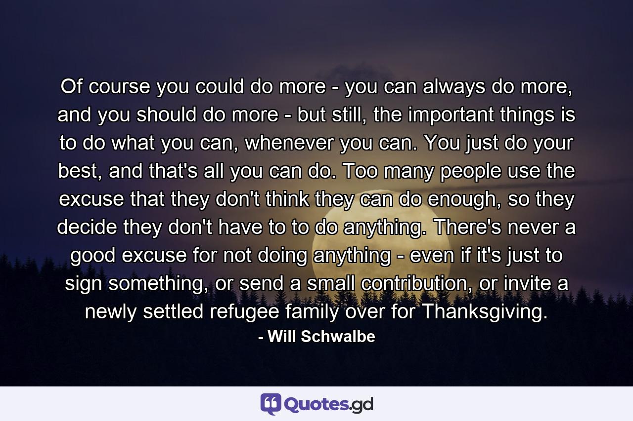 Of course you could do more - you can always do more, and you should do more - but still, the important things is to do what you can, whenever you can. You just do your best, and that's all you can do. Too many people use the excuse that they don't think they can do enough, so they decide they don't have to to do anything. There's never a good excuse for not doing anything - even if it's just to sign something, or send a small contribution, or invite a newly settled refugee family over for Thanksgiving. - Quote by Will Schwalbe