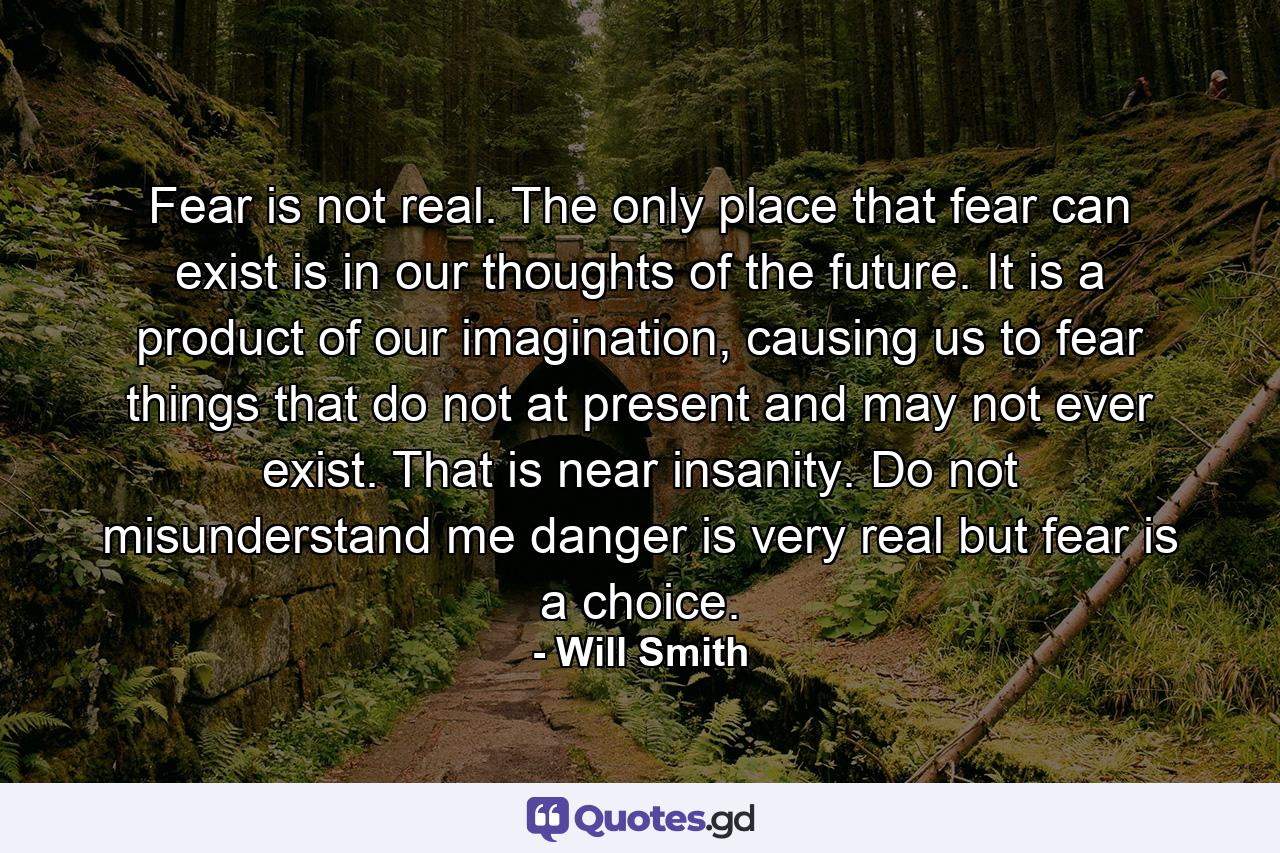 Fear is not real. The only place that fear can exist is in our thoughts of the future. It is a product of our imagination, causing us to fear things that do not at present and may not ever exist. That is near insanity. Do not misunderstand me danger is very real but fear is a choice. - Quote by Will Smith