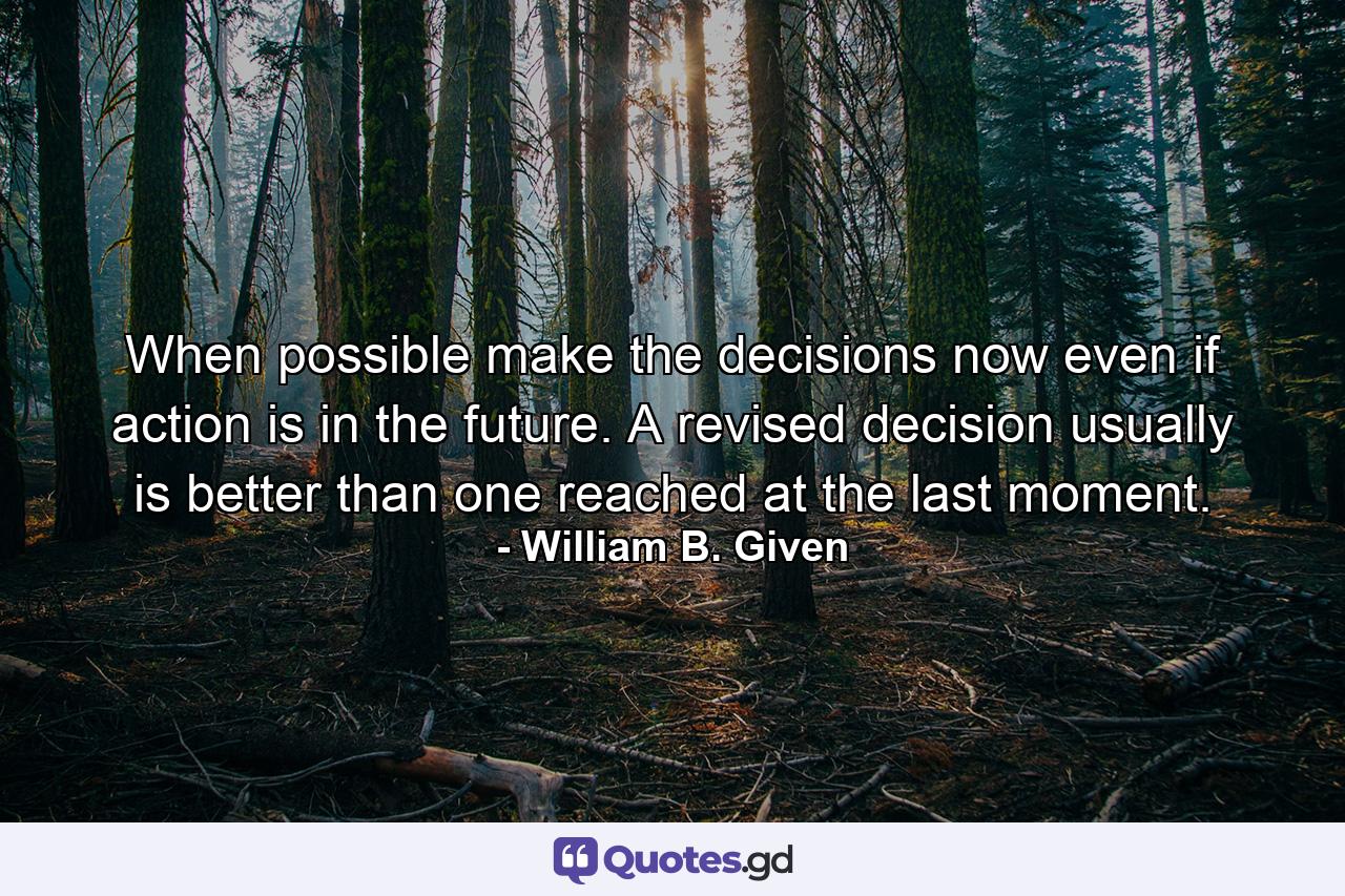 When possible make the decisions now  even if action is in the future. A revised decision usually is better than one reached at the last moment. - Quote by William B. Given