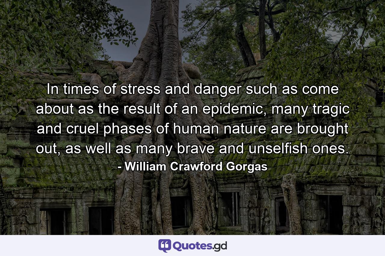 In times of stress and danger such as come about as the result of an epidemic, many tragic and cruel phases of human nature are brought out, as well as many brave and unselfish ones. - Quote by William Crawford Gorgas