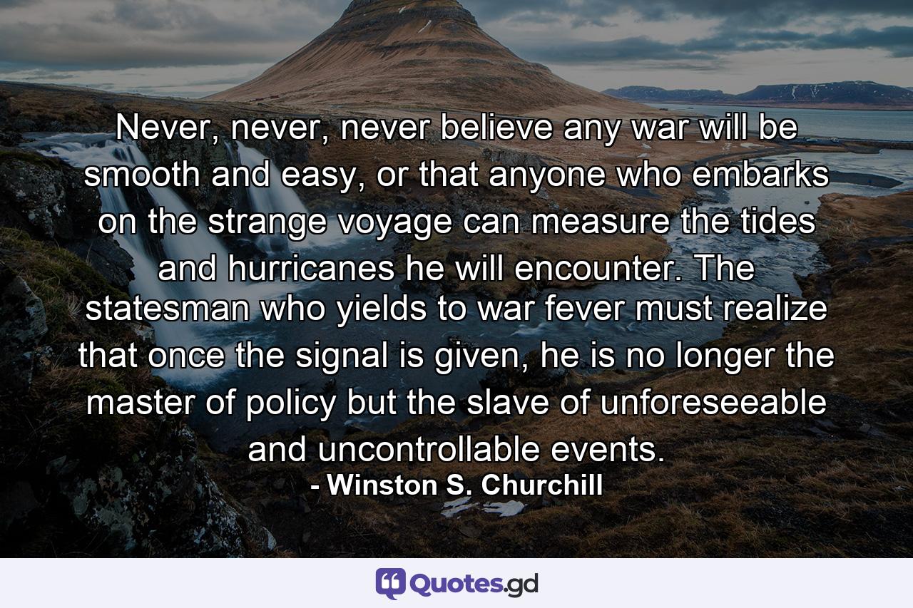 Never, never, never believe any war will be smooth and easy, or that anyone who embarks on the strange voyage can measure the tides and hurricanes he will encounter. The statesman who yields to war fever must realize that once the signal is given, he is no longer the master of policy but the slave of unforeseeable and uncontrollable events. - Quote by Winston S. Churchill