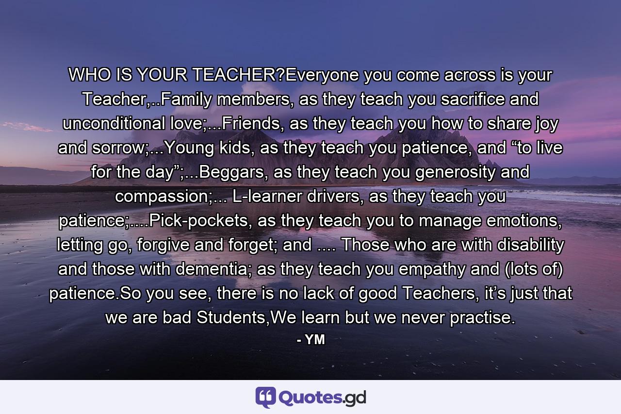 WHO IS YOUR TEACHER?Everyone you come across is your Teacher,..Family members, as they teach you sacrifice and unconditional love;...Friends, as they teach you how to share joy and sorrow;...Young kids, as they teach you patience, and “to live for the day”;...Beggars, as they teach you generosity and compassion;... L-learner drivers, as they teach you patience;....Pick-pockets, as they teach you to manage emotions, letting go, forgive and forget; and .... Those who are with disability and those with dementia; as they teach you empathy and (lots of) patience.So you see, there is no lack of good Teachers, it’s just that we are bad Students,We learn but we never practise. - Quote by YM