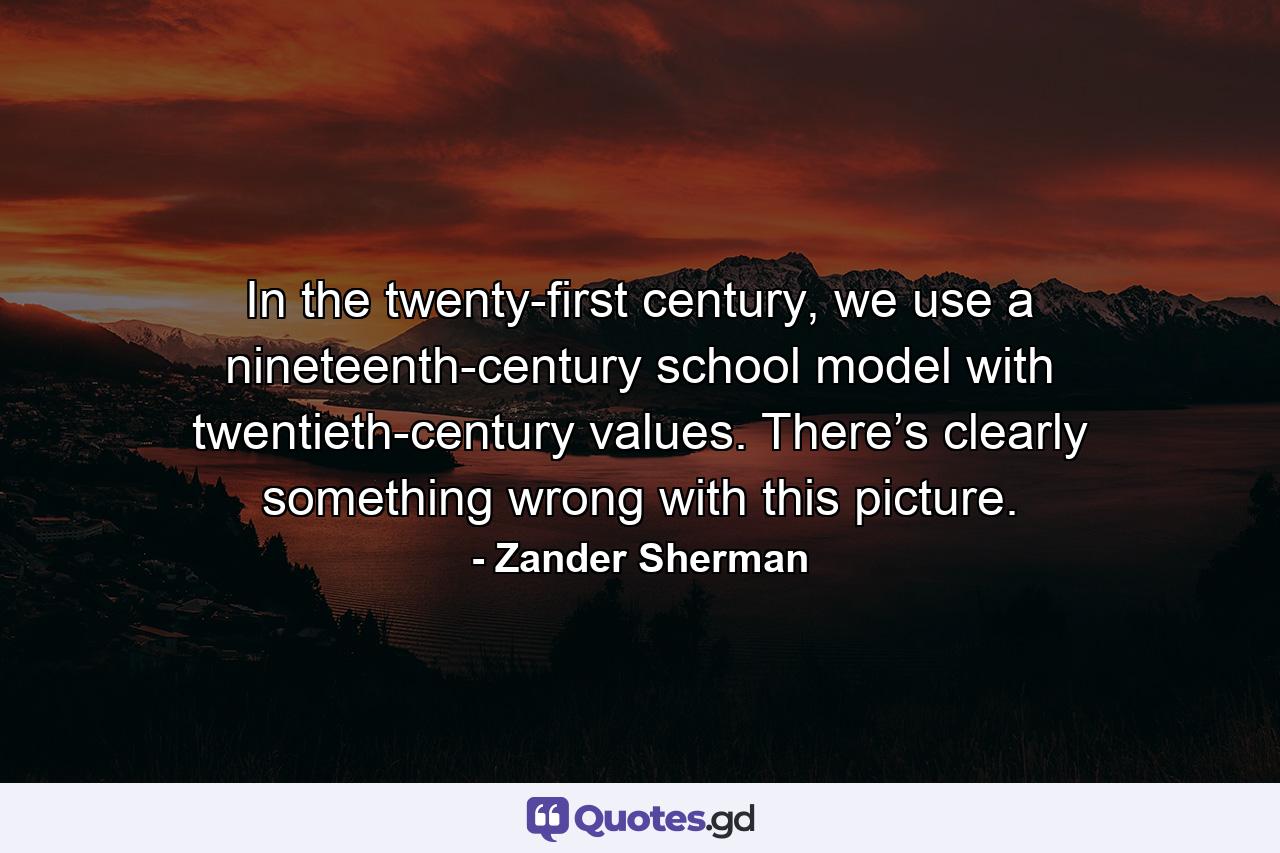 In the twenty-first century, we use a nineteenth-century school model with twentieth-century values. There’s clearly something wrong with this picture. - Quote by Zander Sherman