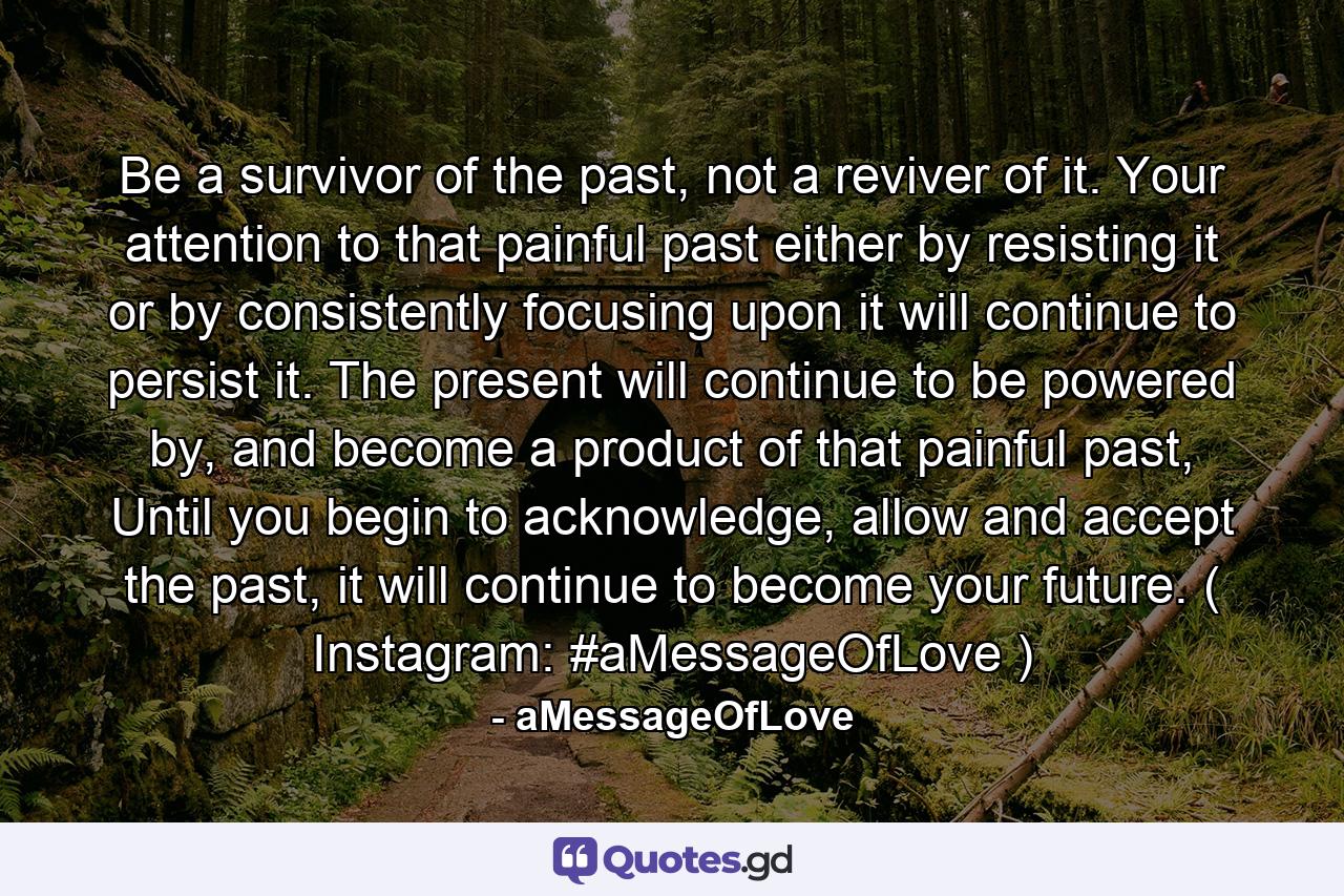 Be a survivor of the past, not a reviver of it. Your attention to that painful past either by resisting it or by consistently focusing upon it will continue to persist it. The present will continue to be powered by, and become a product of that painful past, Until you begin to acknowledge, allow and accept the past, it will continue to become your future. ( Instagram: #aMessageOfLove ) - Quote by aMessageOfLove