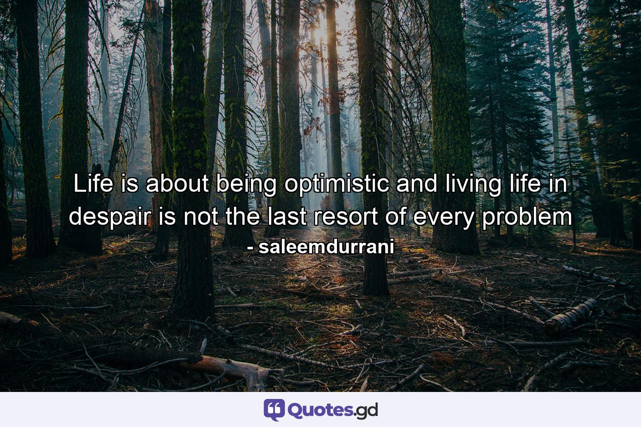 Life is about being optimistic and living life in despair is not the last resort of every problem - Quote by saleemdurrani