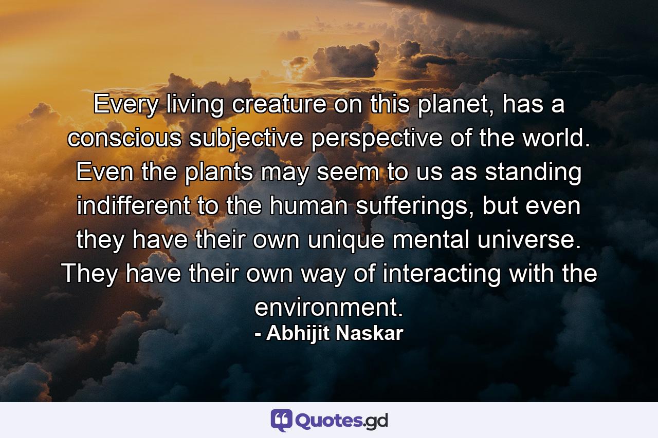 Every living creature on this planet, has a conscious subjective perspective of the world. Even the plants may seem to us as standing indifferent to the human sufferings, but even they have their own unique mental universe. They have their own way of interacting with the environment. - Quote by Abhijit Naskar