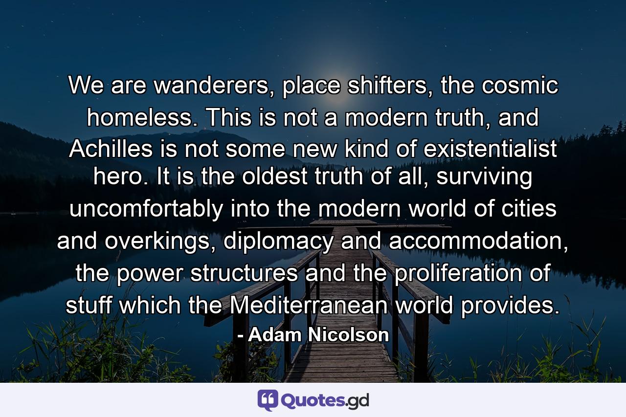 We are wanderers, place shifters, the cosmic homeless. This is not a modern truth, and Achilles is not some new kind of existentialist hero. It is the oldest truth of all, surviving uncomfortably into the modern world of cities and overkings, diplomacy and accommodation, the power structures and the proliferation of stuff which the Mediterranean world provides. - Quote by Adam Nicolson