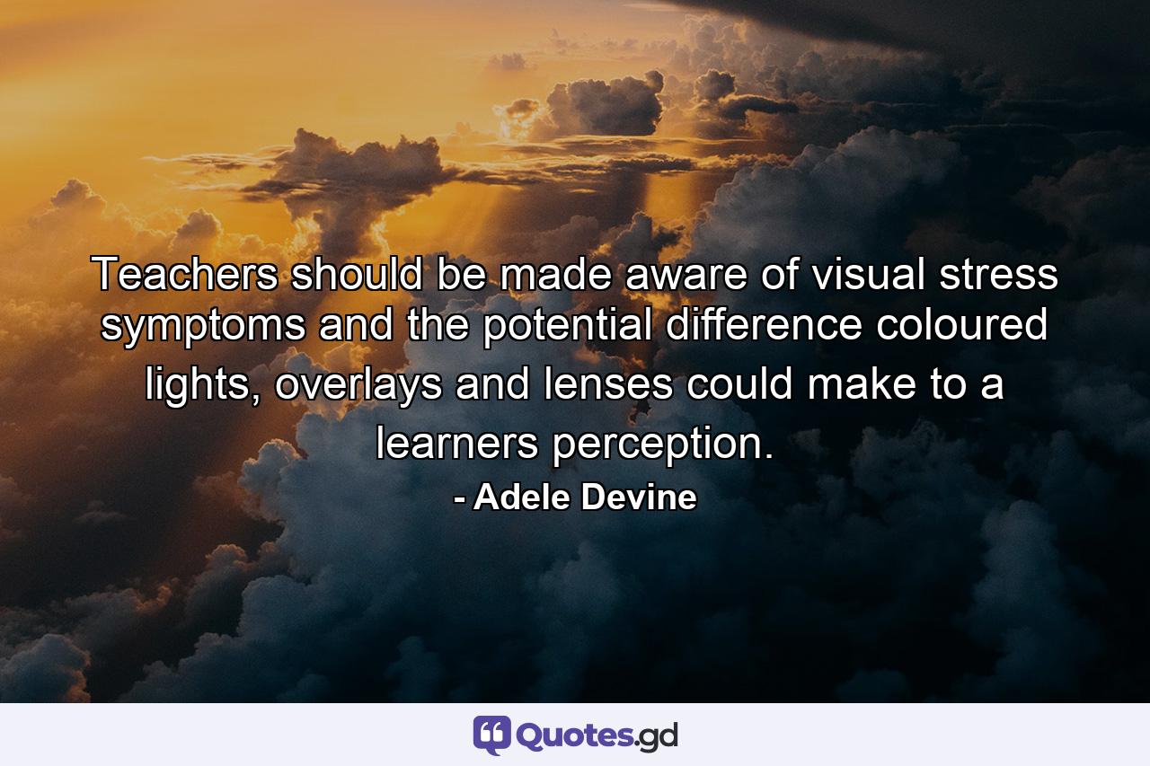 Teachers should be made aware of visual stress symptoms and the potential difference coloured lights, overlays and lenses could make to a learners perception. - Quote by Adele Devine