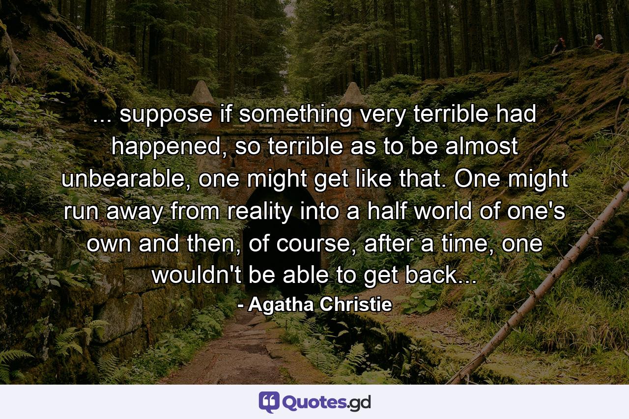 ... suppose if something very terrible had happened, so terrible as to be almost unbearable, one might get like that. One might run away from reality into a half world of one's own and then, of course, after a time, one wouldn't be able to get back... - Quote by Agatha Christie