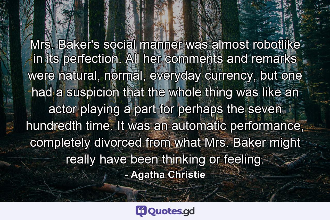 Mrs. Baker's social manner was almost robotlike in its perfection. All her comments and remarks were natural, normal, everyday currency, but one had a suspicion that the whole thing was like an actor playing a part for perhaps the seven hundredth time. It was an automatic performance, completely divorced from what Mrs. Baker might really have been thinking or feeling. - Quote by Agatha Christie