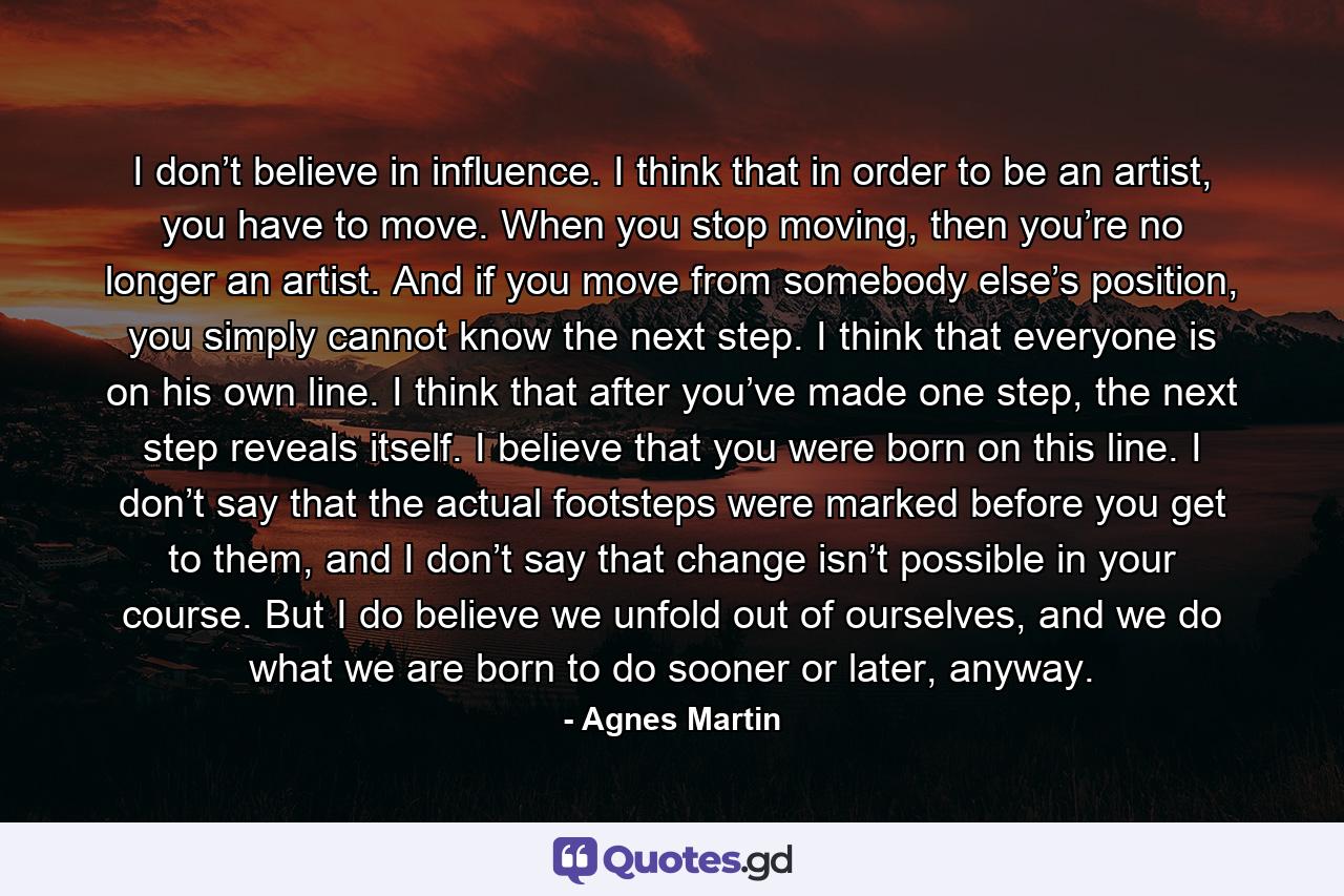 I don’t believe in influence. I think that in order to be an artist, you have to move. When you stop moving, then you’re no longer an artist. And if you move from somebody else’s position, you simply cannot know the next step. I think that everyone is on his own line. I think that after you’ve made one step, the next step reveals itself. I believe that you were born on this line. I don’t say that the actual footsteps were marked before you get to them, and I don’t say that change isn’t possible in your course. But I do believe we unfold out of ourselves, and we do what we are born to do sooner or later, anyway. - Quote by Agnes Martin