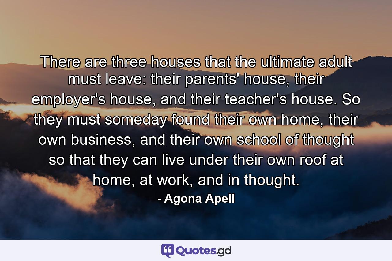 There are three houses that the ultimate adult must leave: their parents' house, their employer's house, and their teacher's house. So they must someday found their own home, their own business, and their own school of thought so that they can live under their own roof at home, at work, and in thought. - Quote by Agona Apell