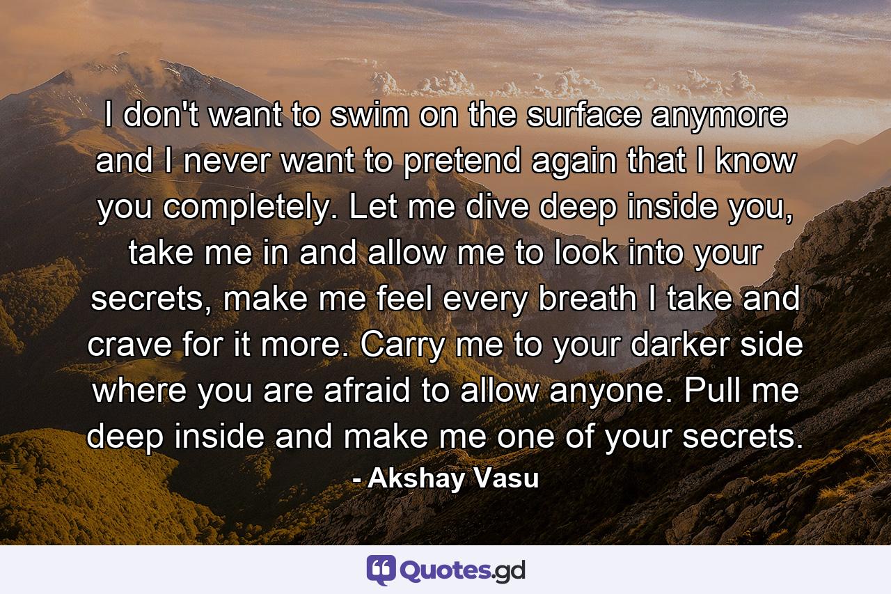 I don't want to swim on the surface anymore and I never want to pretend again that I know you completely. Let me dive deep inside you, take me in and allow me to look into your secrets, make me feel every breath I take and crave for it more. Carry me to your darker side where you are afraid to allow anyone. Pull me deep inside and make me one of your secrets. - Quote by Akshay Vasu