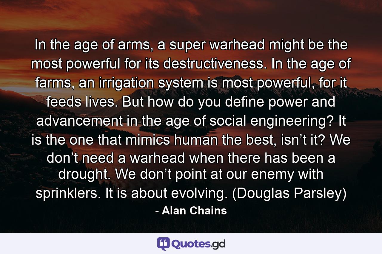 In the age of arms, a super warhead might be the most powerful for its destructiveness. In the age of farms, an irrigation system is most powerful, for it feeds lives. But how do you define power and advancement in the age of social engineering? It is the one that mimics human the best, isn’t it? We don’t need a warhead when there has been a drought. We don’t point at our enemy with sprinklers. It is about evolving. (Douglas Parsley) - Quote by Alan Chains