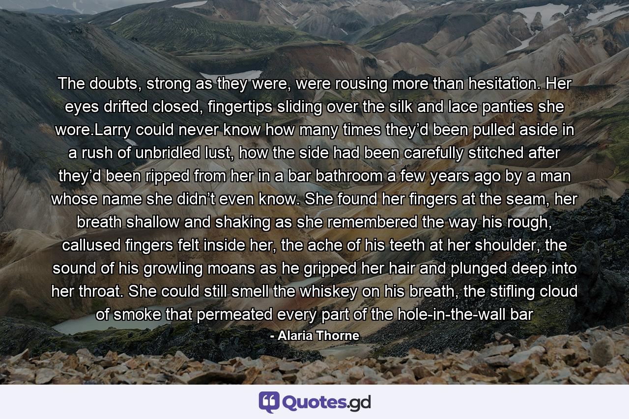 The doubts, strong as they were, were rousing more than hesitation. Her eyes drifted closed, fingertips sliding over the silk and lace panties she wore.Larry could never know how many times they’d been pulled aside in a rush of unbridled lust, how the side had been carefully stitched after they’d been ripped from her in a bar bathroom a few years ago by a man whose name she didn’t even know. She found her fingers at the seam, her breath shallow and shaking as she remembered the way his rough, callused fingers felt inside her, the ache of his teeth at her shoulder, the sound of his growling moans as he gripped her hair and plunged deep into her throat. She could still smell the whiskey on his breath, the stifling cloud of smoke that permeated every part of the hole-in-the-wall bar - Quote by Alaria Thorne