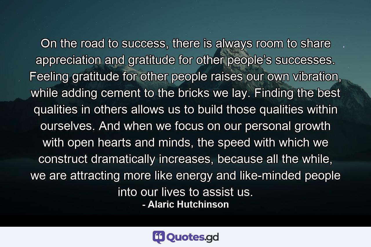 On the road to success, there is always room to share appreciation and gratitude for other people’s successes. Feeling gratitude for other people raises our own vibration, while adding cement to the bricks we lay. Finding the best qualities in others allows us to build those qualities within ourselves. And when we focus on our personal growth with open hearts and minds, the speed with which we construct dramatically increases, because all the while, we are attracting more like energy and like-minded people into our lives to assist us. - Quote by Alaric Hutchinson