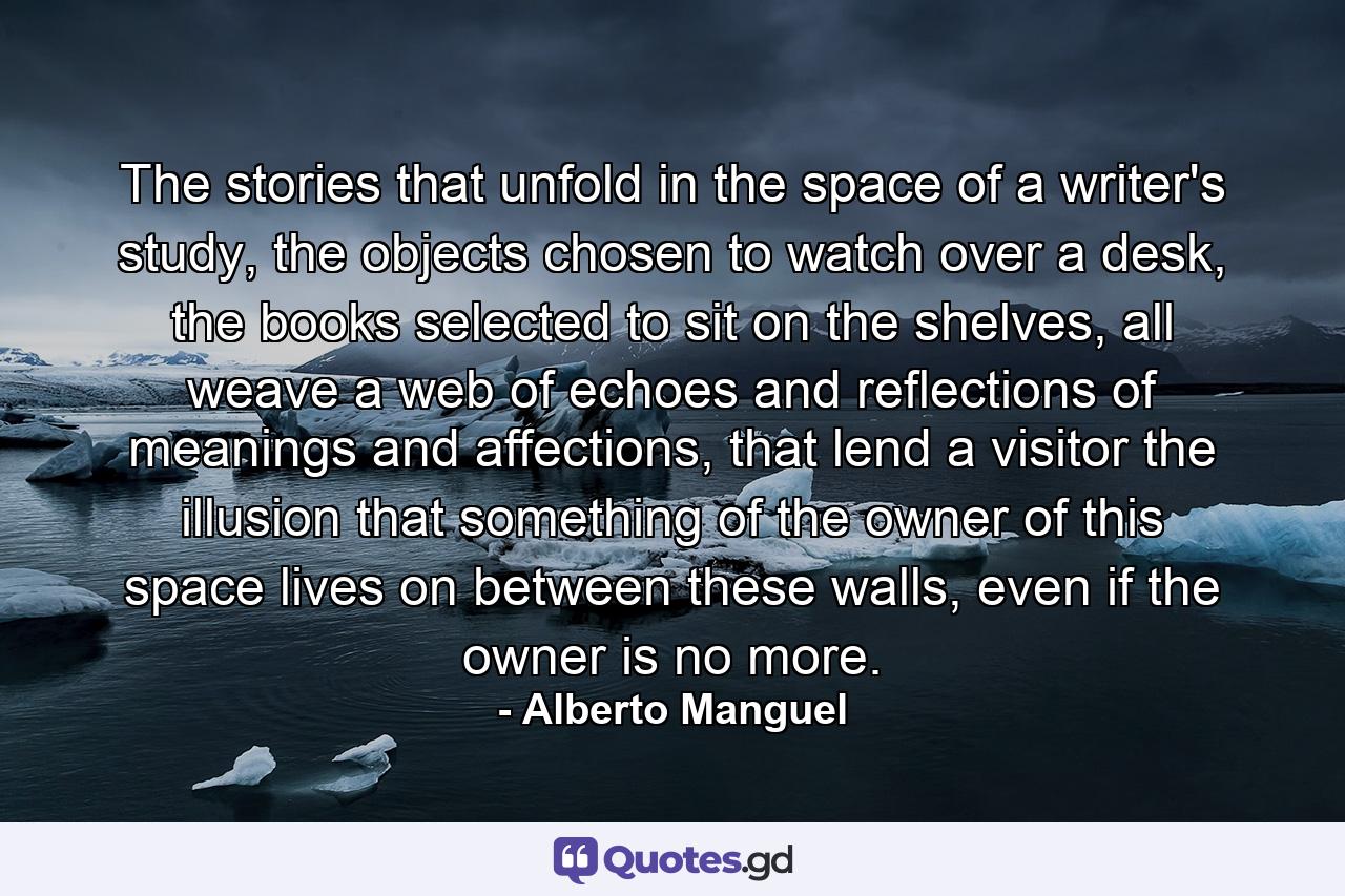 The stories that unfold in the space of a writer's study, the objects chosen to watch over a desk, the books selected to sit on the shelves, all weave a web of echoes and reflections of meanings and affections, that lend a visitor the illusion that something of the owner of this space lives on between these walls, even if the owner is no more. - Quote by Alberto Manguel