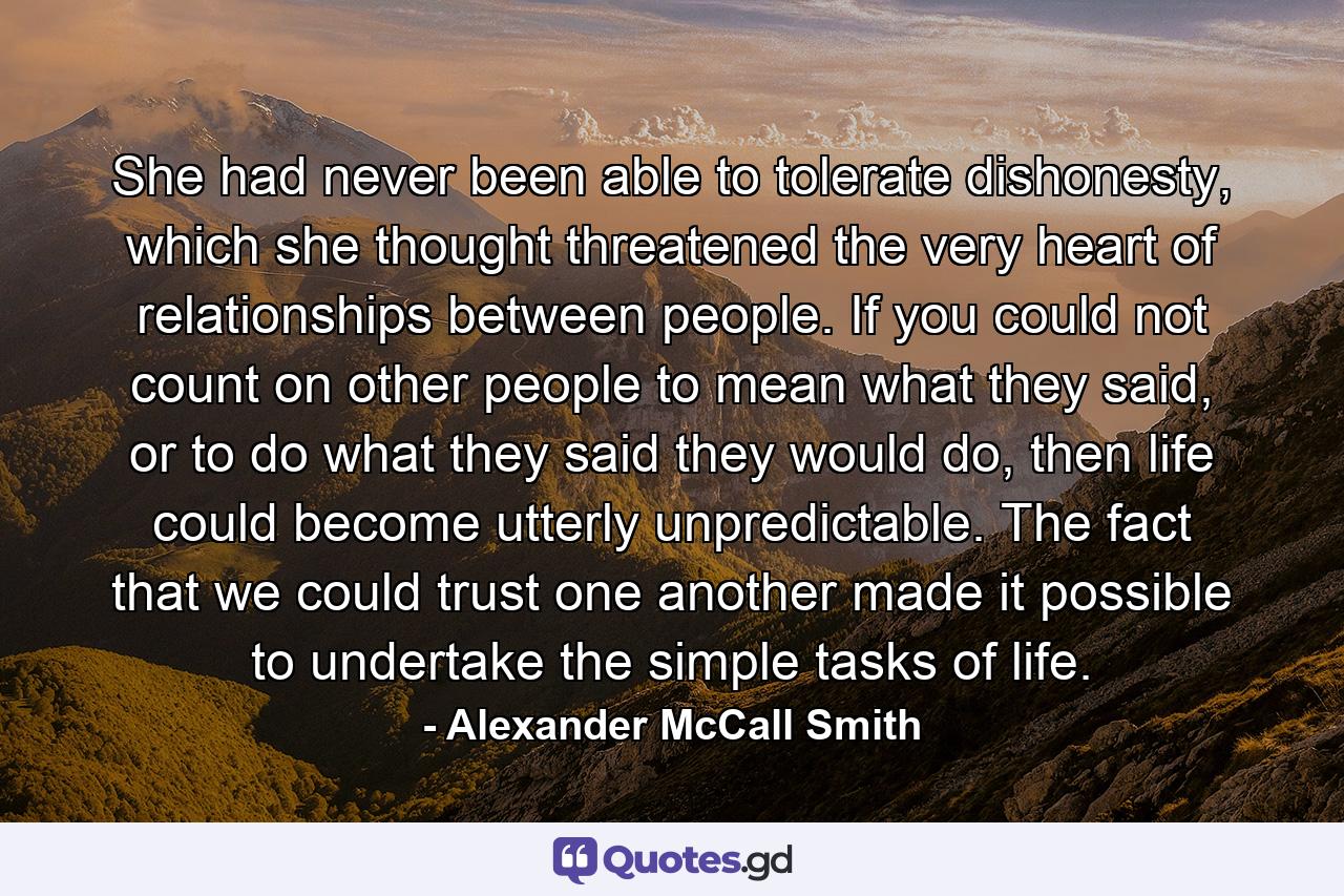 She had never been able to tolerate dishonesty, which she thought threatened the very heart of relationships between people. If you could not count on other people to mean what they said, or to do what they said they would do, then life could become utterly unpredictable. The fact that we could trust one another made it possible to undertake the simple tasks of life. - Quote by Alexander McCall Smith