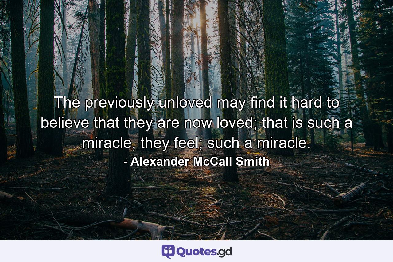 The previously unloved may find it hard to believe that they are now loved; that is such a miracle, they feel; such a miracle. - Quote by Alexander McCall Smith