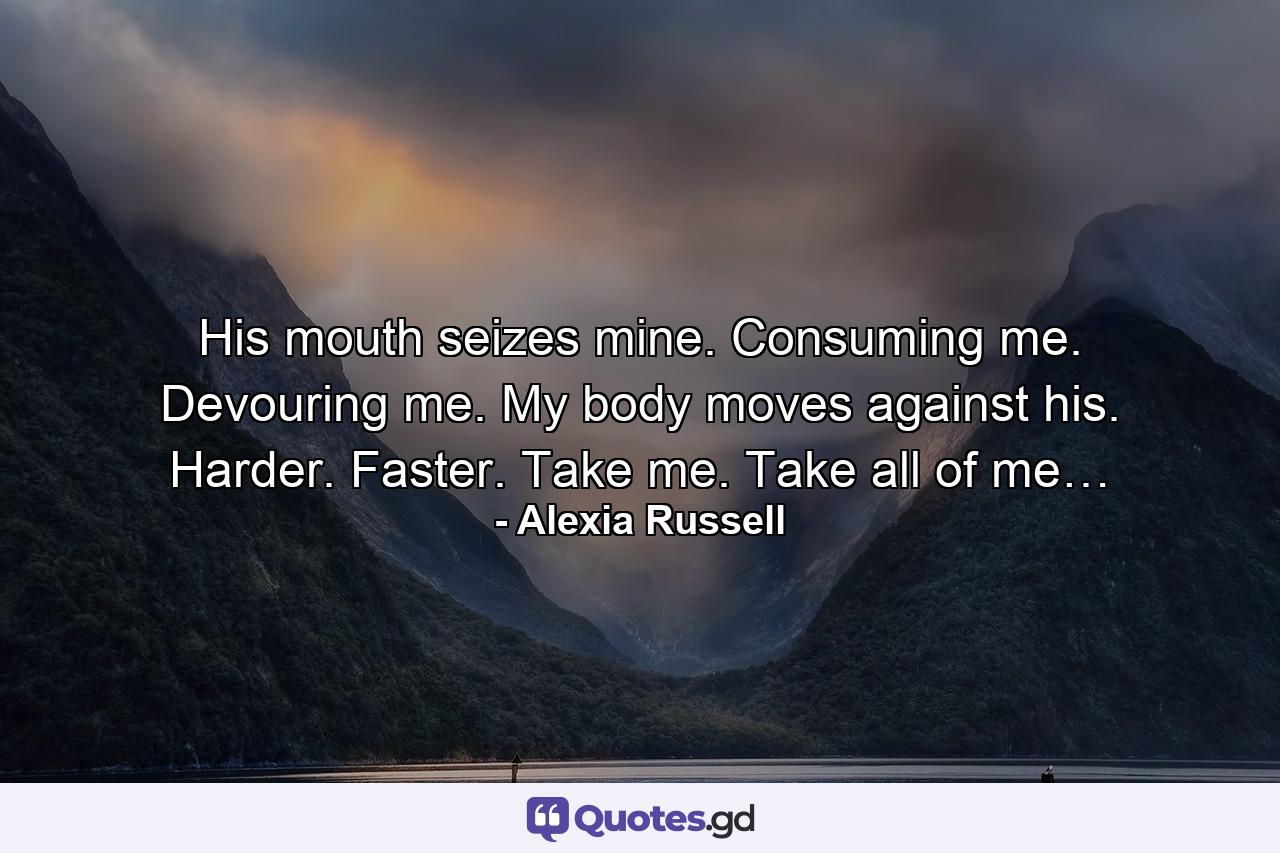 His mouth seizes mine. Consuming me. Devouring me. My body moves against his. Harder. Faster. Take me. Take all of me… - Quote by Alexia Russell