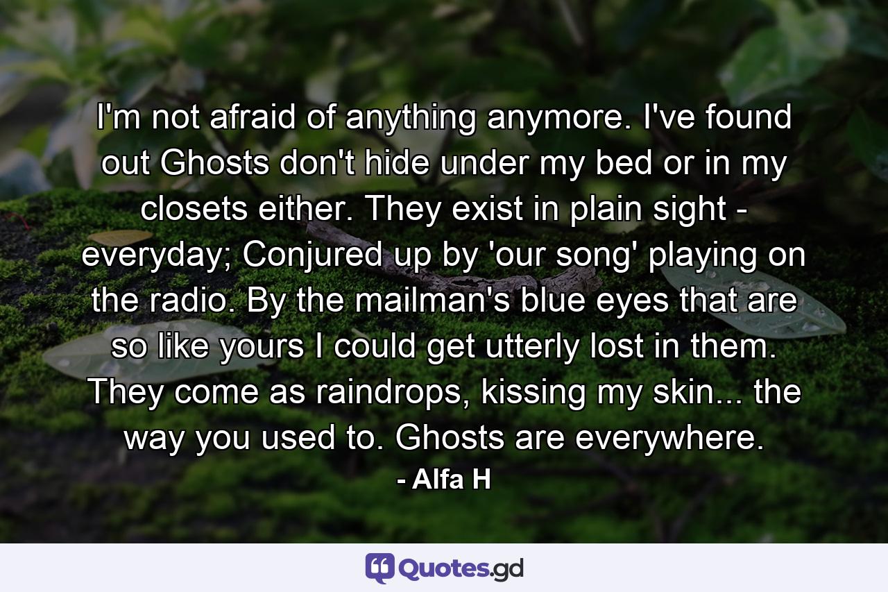 I'm not afraid of anything anymore. I've found out Ghosts don't hide under my bed or in my closets either. They exist in plain sight - everyday; Conjured up by 'our song' playing on the radio. By the mailman's blue eyes that are so like yours I could get utterly lost in them. They come as raindrops, kissing my skin... the way you used to. Ghosts are everywhere. - Quote by Alfa H