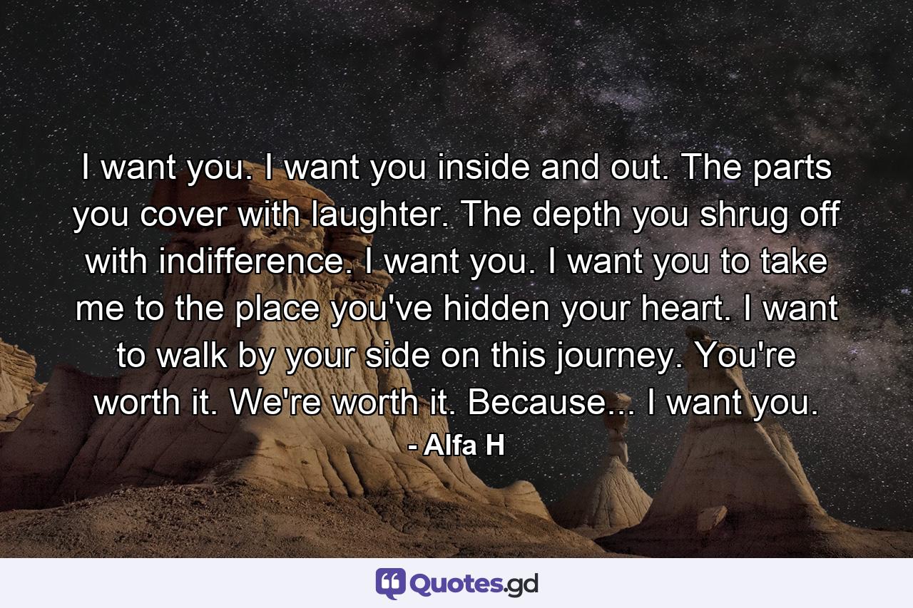 I want you. I want you inside and out. The parts you cover with laughter. The depth you shrug off with indifference. I want you. I want you to take me to the place you've hidden your heart. I want to walk by your side on this journey. You're worth it. We're worth it. Because... I want you. - Quote by Alfa H