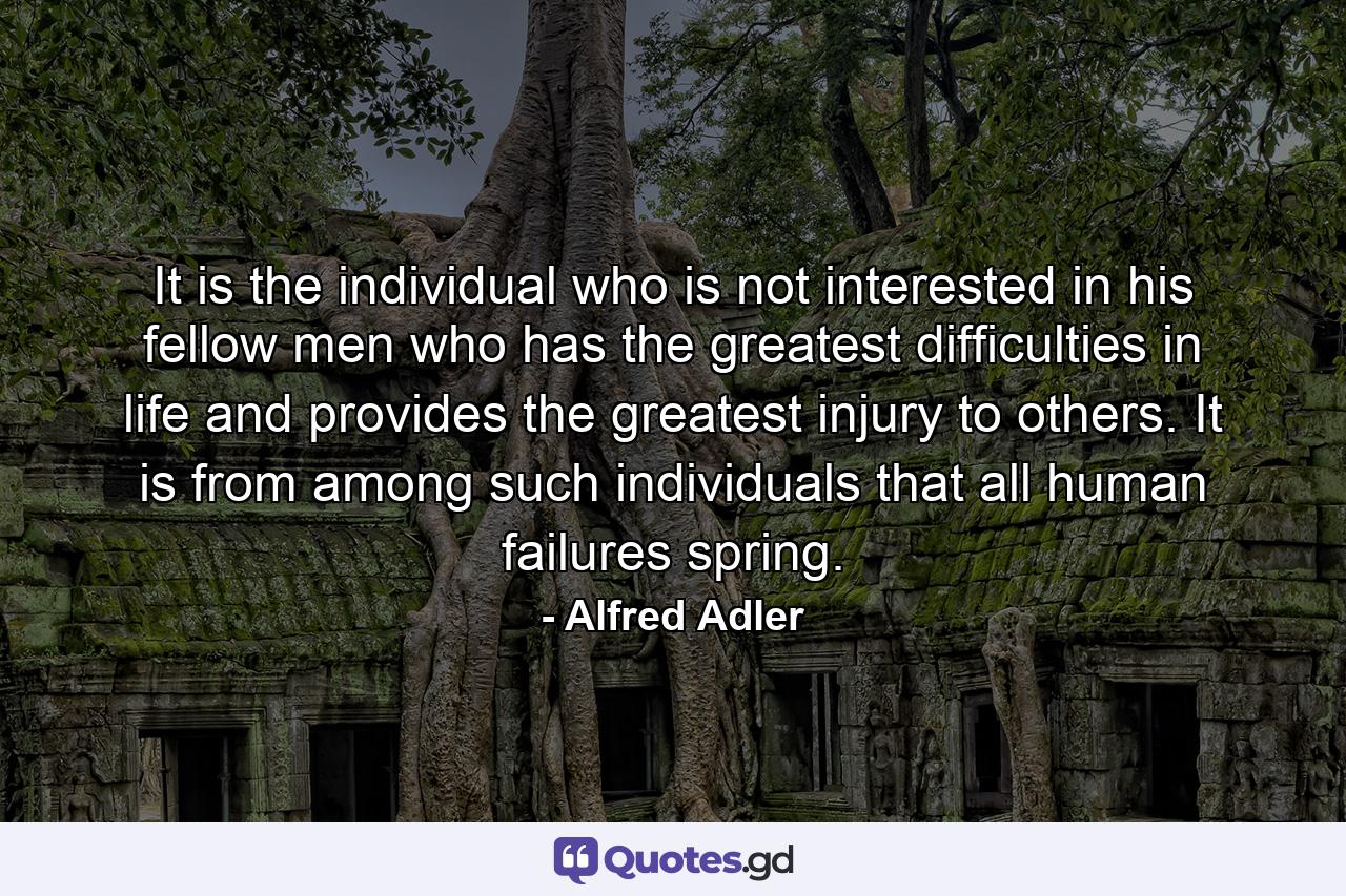 It is the individual who is not interested in his fellow men who has the greatest difficulties in life and provides the greatest injury to others. It is from among such individuals that all human failures spring. - Quote by Alfred Adler