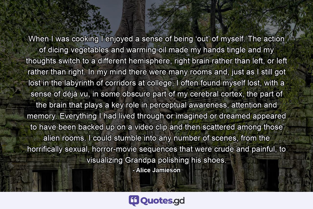 When I was cooking I enjoyed a sense of being ‘out’ of myself. The action of dicing vegetables and warming oil made my hands tingle and my thoughts switch to a different hemisphere, right brain rather than left, or left rather than right. In my mind there were many rooms and, just as I still got lost in the labyrinth of corridors at college, I often found myself lost, with a sense of déjà vu, in some obscure part of my cerebral cortex, the part of the brain that plays a key role in perceptual awareness, attention and memory. Everything I had lived through or imagined or dreamed appeared to have been backed up on a video clip and then scattered among those alien rooms. I could stumble into any number of scenes, from the horrifically sexual, horror-movie sequences that were crude and painful, to visualizing Grandpa polishing his shoes. - Quote by Alice Jamieson