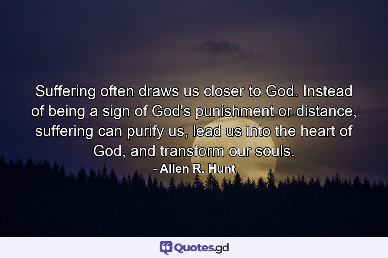 Suffering often draws us closer to God. Instead of being a sign of God's punishment or distance, suffering can purify us, lead us into the heart of God, and transform our souls. - Quote by Allen R. Hunt