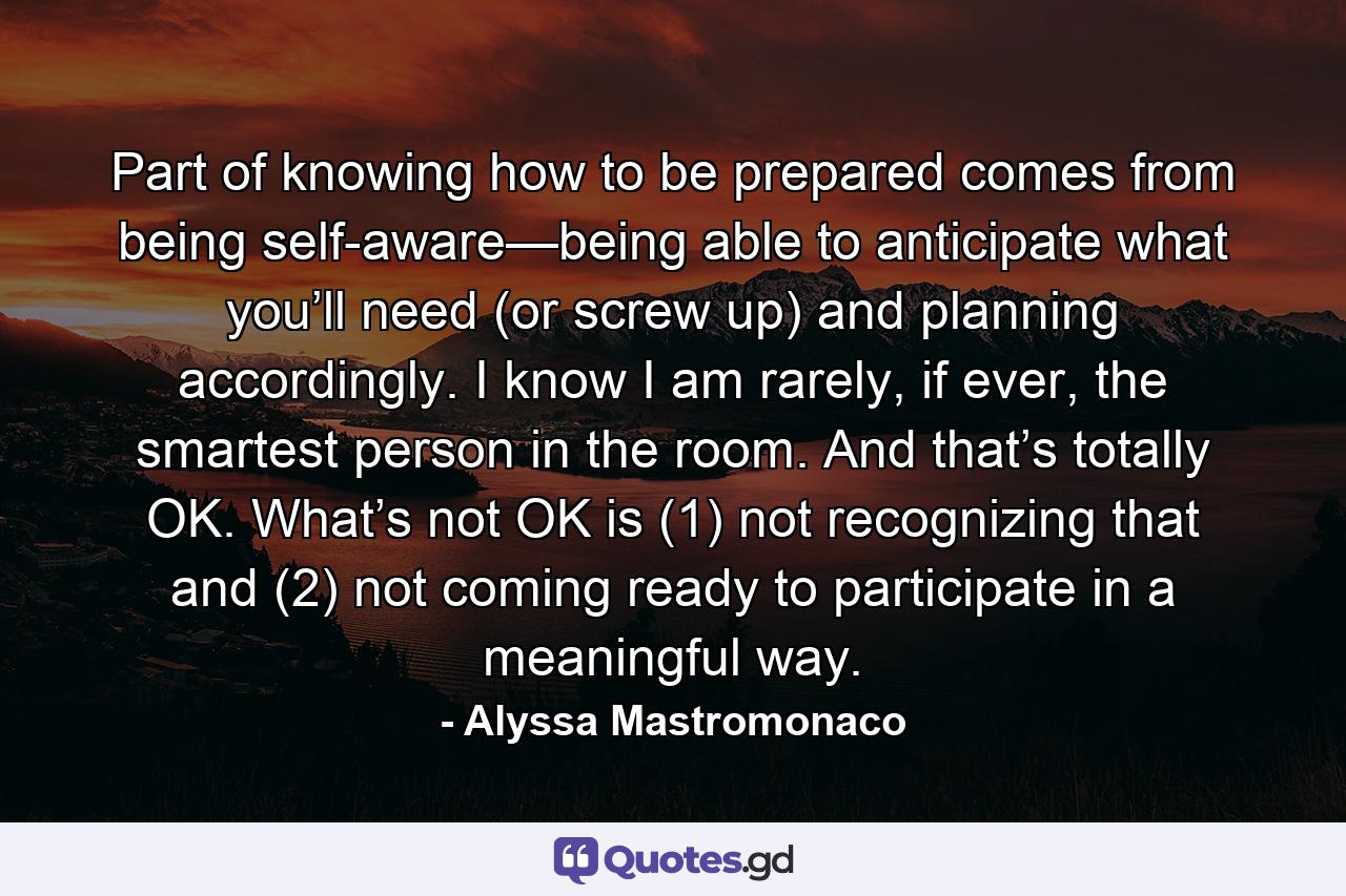 Part of knowing how to be prepared comes from being self-aware—being able to anticipate what you’ll need (or screw up) and planning accordingly. I know I am rarely, if ever, the smartest person in the room. And that’s totally OK. What’s not OK is (1) not recognizing that and (2) not coming ready to participate in a meaningful way. - Quote by Alyssa Mastromonaco