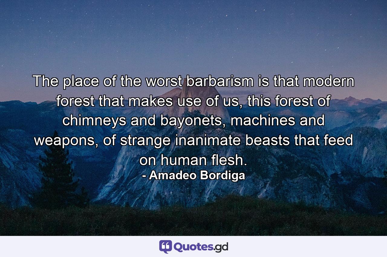 The place of the worst barbarism is that modern forest that makes use of us, this forest of chimneys and bayonets, machines and weapons, of strange inanimate beasts that feed on human flesh. - Quote by Amadeo Bordiga