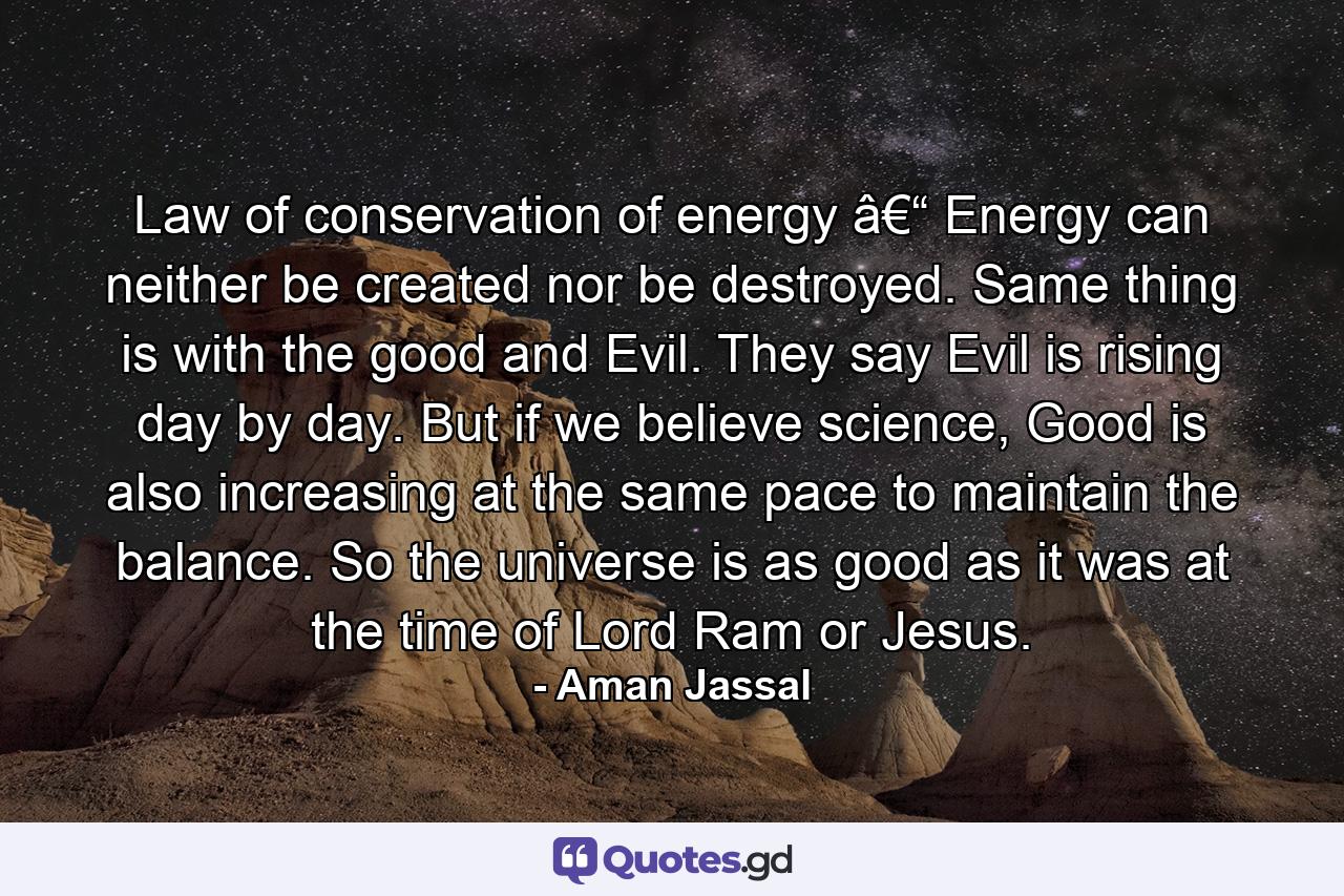 Law of conservation of energy â€“ Energy can neither be created nor be destroyed. Same thing is with the good and Evil. They say Evil is rising day by day. But if we believe science, Good is also increasing at the same pace to maintain the balance. So the universe is as good as it was at the time of Lord Ram or Jesus. - Quote by Aman Jassal