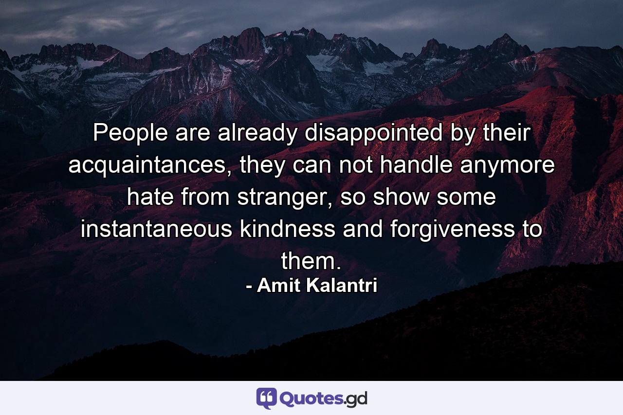 People are already disappointed by their acquaintances, they can not handle anymore hate from stranger, so show some instantaneous kindness and forgiveness to them. - Quote by Amit Kalantri