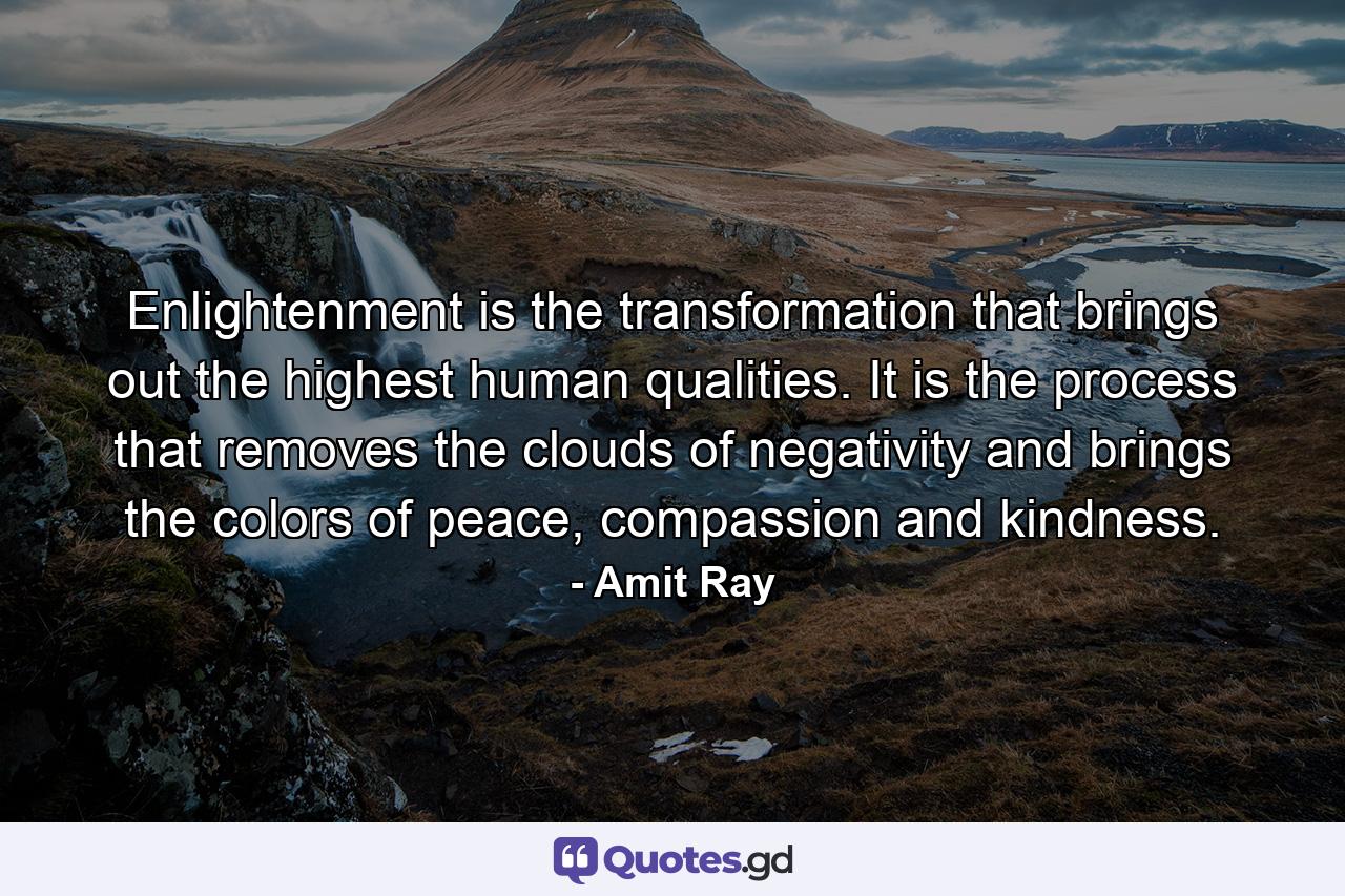 Enlightenment is the transformation that brings out the highest human qualities. It is the process that removes the clouds of negativity and brings the colors of peace, compassion and kindness. - Quote by Amit Ray