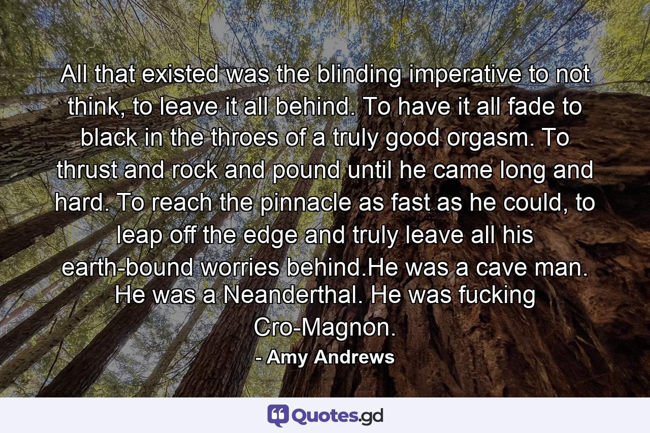 All that existed was the blinding imperative to not think, to leave it all behind. To have it all fade to black in the throes of a truly good orgasm. To thrust and rock and pound until he came long and hard. To reach the pinnacle as fast as he could, to leap off the edge and truly leave all his earth-bound worries behind.He was a cave man. He was a Neanderthal. He was fucking Cro-Magnon. - Quote by Amy Andrews