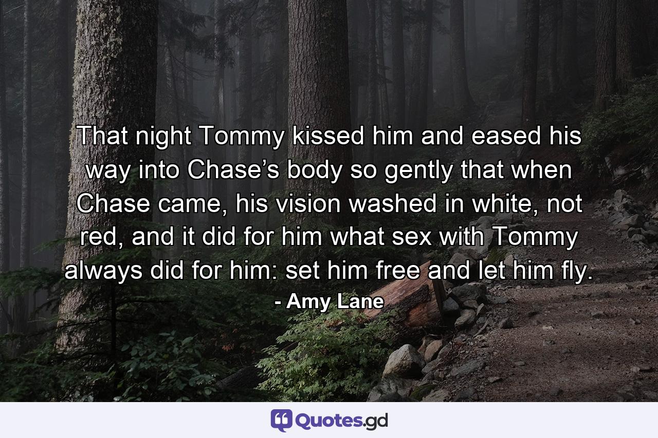 That night Tommy kissed him and eased his way into Chase’s body so gently that when Chase came, his vision washed in white, not red, and it did for him what sex with Tommy always did for him: set him free and let him fly. - Quote by Amy Lane