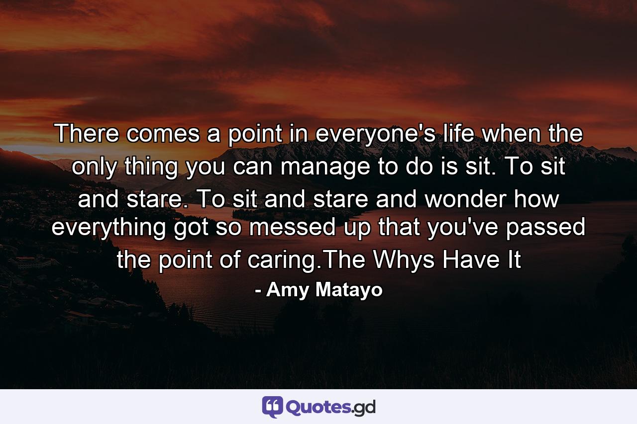 There comes a point in everyone's life when the only thing you can manage to do is sit. To sit and stare. To sit and stare and wonder how everything got so messed up that you've passed the point of caring.The Whys Have It - Quote by Amy Matayo