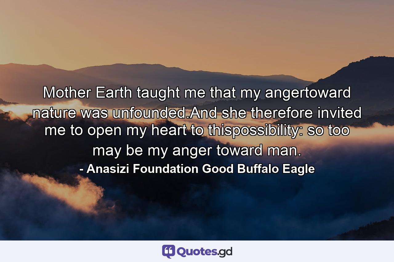 Mother Earth taught me that my angertoward nature was unfounded.And she therefore invited me to open my heart to thispossibility: so too may be my anger toward man. - Quote by Anasizi Foundation Good Buffalo Eagle