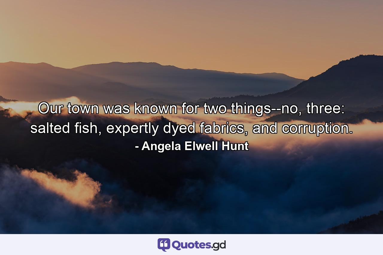 Our town was known for two things--no, three: salted fish, expertly dyed fabrics, and corruption. - Quote by Angela Elwell Hunt