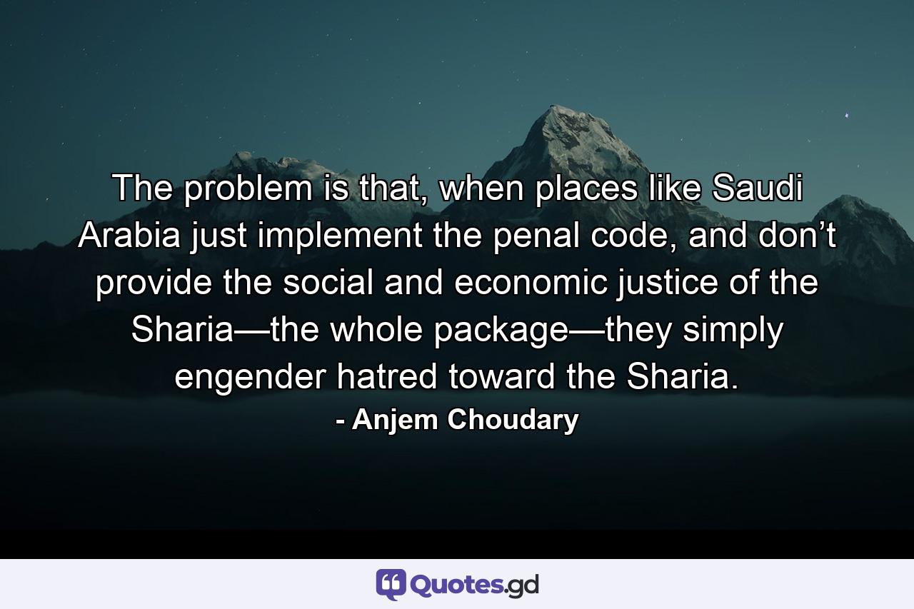 The problem is that, when places like Saudi Arabia just implement the penal code, and don’t provide the social and economic justice of the Sharia—the whole package—they simply engender hatred toward the Sharia. - Quote by Anjem Choudary