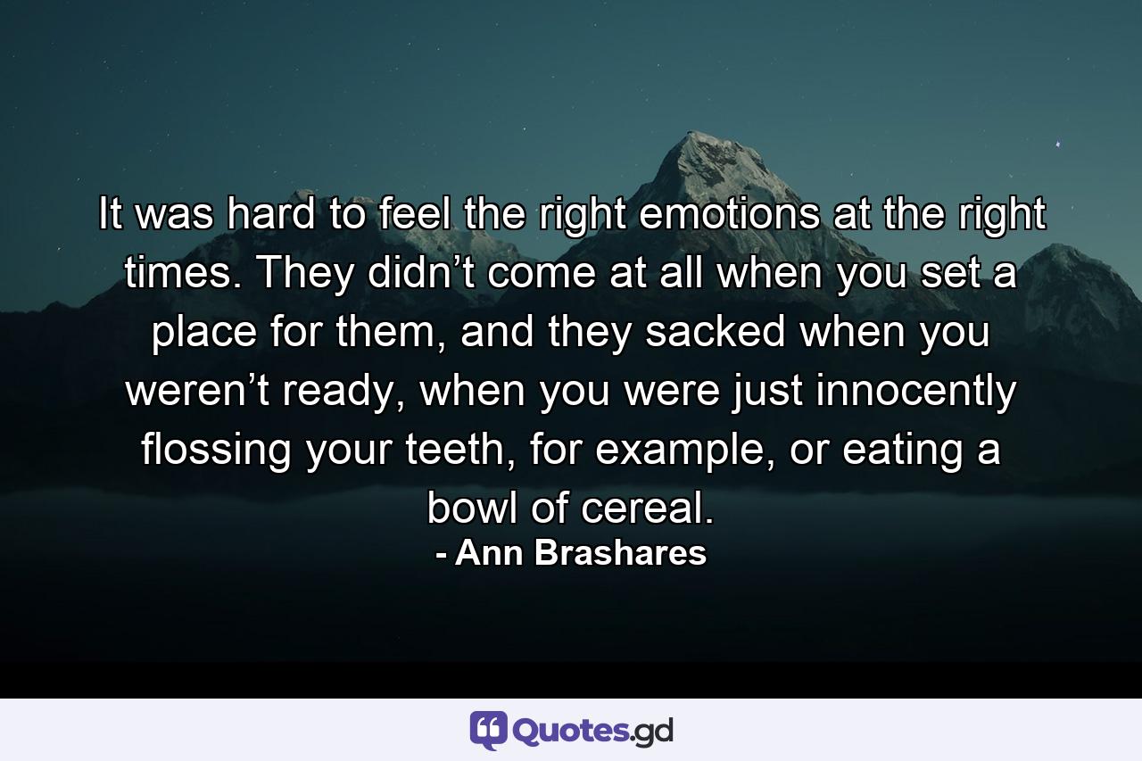 It was hard to feel the right emotions at the right times. They didn’t come at all when you set a place for them, and they sacked when you weren’t ready, when you were just innocently flossing your teeth, for example, or eating a bowl of cereal. - Quote by Ann Brashares