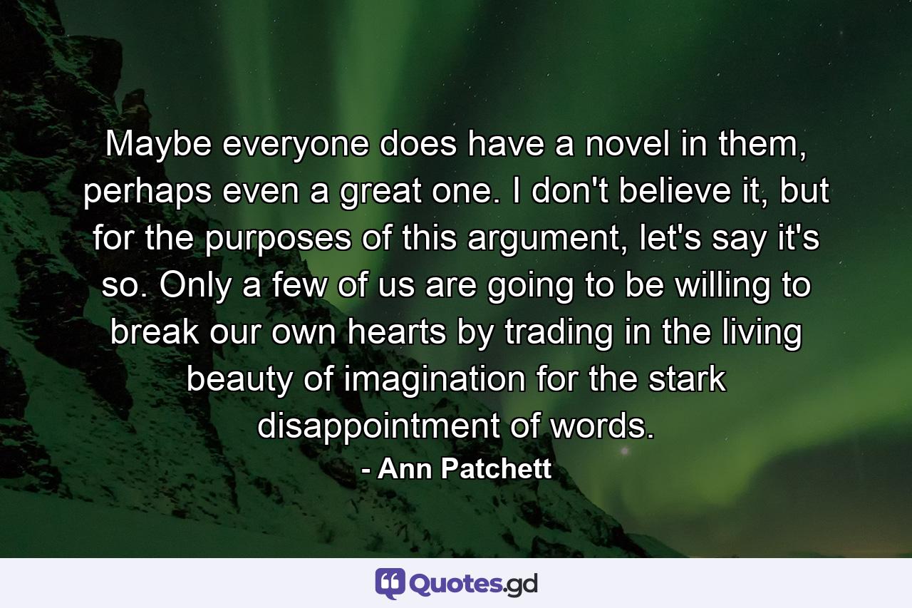 Maybe everyone does have a novel in them, perhaps even a great one. I don't believe it, but for the purposes of this argument, let's say it's so. Only a few of us are going to be willing to break our own hearts by trading in the living beauty of imagination for the stark disappointment of words. - Quote by Ann Patchett