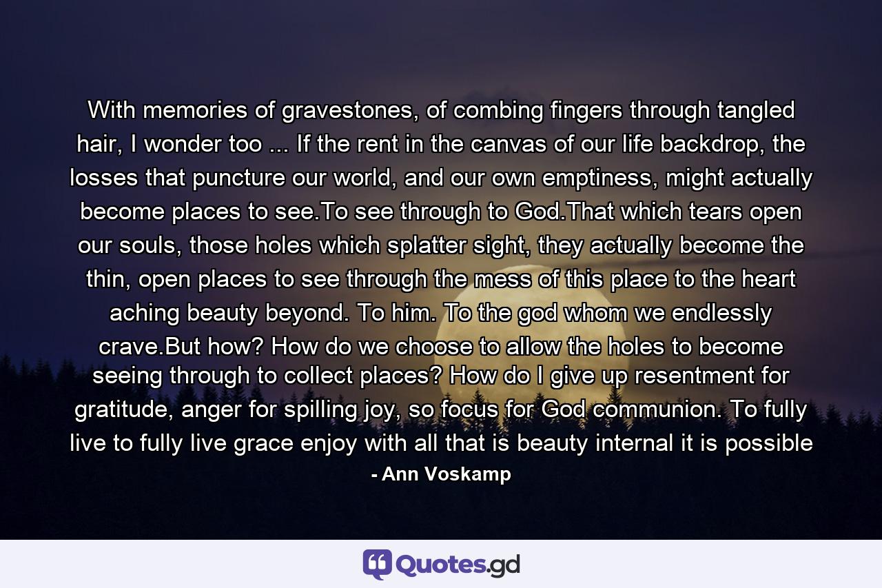 With memories of gravestones, of combing fingers through tangled hair, I wonder too ... If the rent in the canvas of our life backdrop, the losses that puncture our world, and our own emptiness, might actually become places to see.To see through to God.That which tears open our souls, those holes which splatter sight, they actually become the thin, open places to see through the mess of this place to the heart aching beauty beyond. To him. To the god whom we endlessly crave.But how? How do we choose to allow the holes to become seeing through to collect places? How do I give up resentment for gratitude, anger for spilling joy, so focus for God communion. To fully live to fully live grace enjoy with all that is beauty internal it is possible - Quote by Ann Voskamp