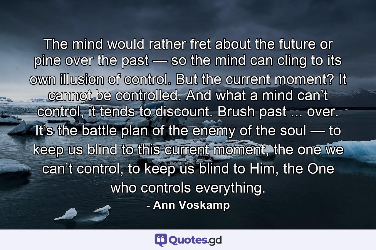 The mind would rather fret about the future or pine over the past — so the mind can cling to its own illusion of control. But the current moment? It cannot be controlled. And what a mind can’t control, it tends to discount. Brush past ... over. It’s the battle plan of the enemy of the soul — to keep us blind to this current moment, the one we can’t control, to keep us blind to Him, the One who controls everything. - Quote by Ann Voskamp