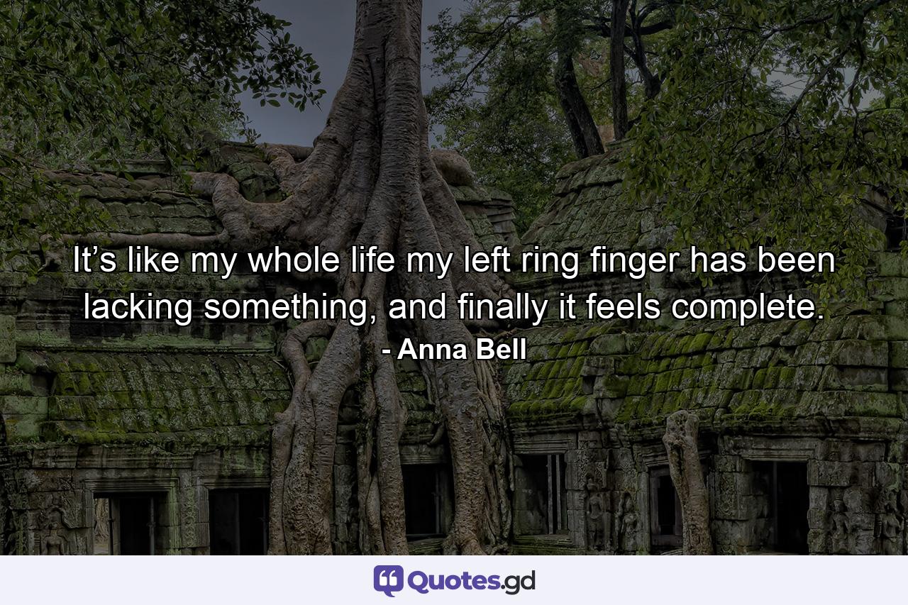 It’s like my whole life my left ring finger has been lacking something, and finally it feels complete. - Quote by Anna Bell