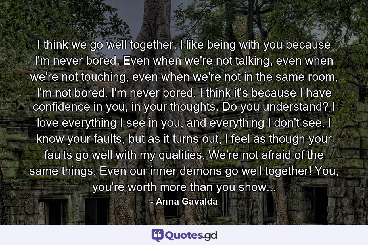 I think we go well together. I like being with you because I'm never bored. Even when we're not talking, even when we're not touching, even when we're not in the same room, I'm not bored. I'm never bored. I think it's because I have confidence in you, in your thoughts. Do you understand? I love everything I see in you, and everything I don't see. I know your faults, but as it turns out, I feel as though your faults go well with my qualities. We're not afraid of the same things. Even our inner demons go well together! You, you're worth more than you show... - Quote by Anna Gavalda