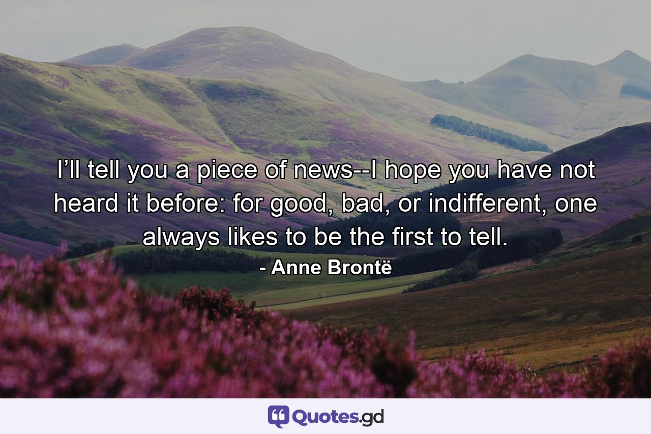 I’ll tell you a piece of news--I hope you have not heard it before: for good, bad, or indifferent, one always likes to be the first to tell. - Quote by Anne Brontë