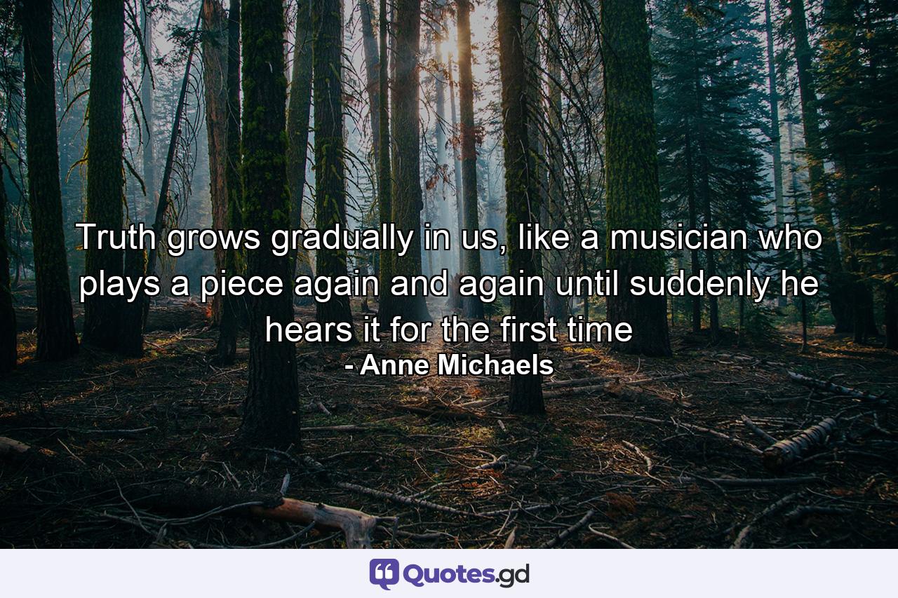 Truth grows gradually in us, like a musician who plays a piece again and again until suddenly he hears it for the first time - Quote by Anne Michaels