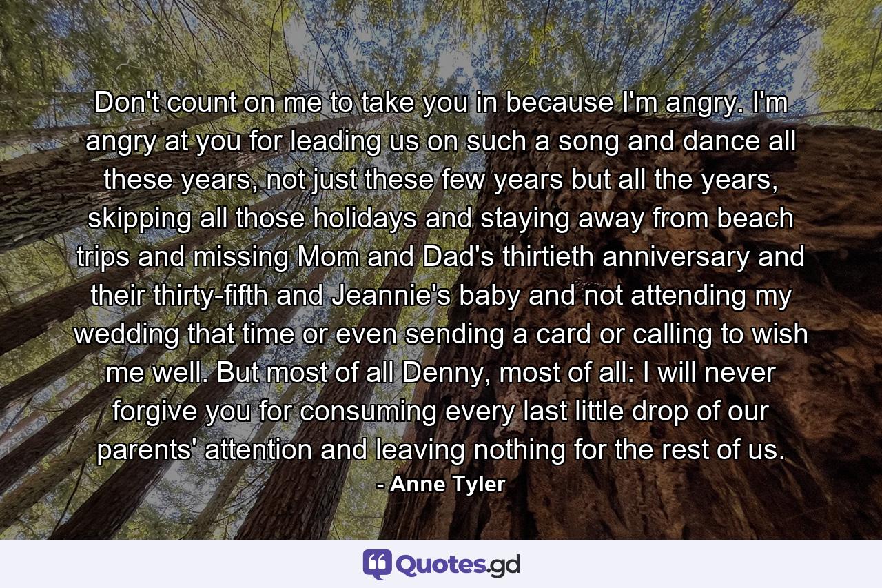 Don't count on me to take you in because I'm angry. I'm angry at you for leading us on such a song and dance all these years, not just these few years but all the years, skipping all those holidays and staying away from beach trips and missing Mom and Dad's thirtieth anniversary and their thirty-fifth and Jeannie's baby and not attending my wedding that time or even sending a card or calling to wish me well. But most of all Denny, most of all: I will never forgive you for consuming every last little drop of our parents' attention and leaving nothing for the rest of us. - Quote by Anne Tyler