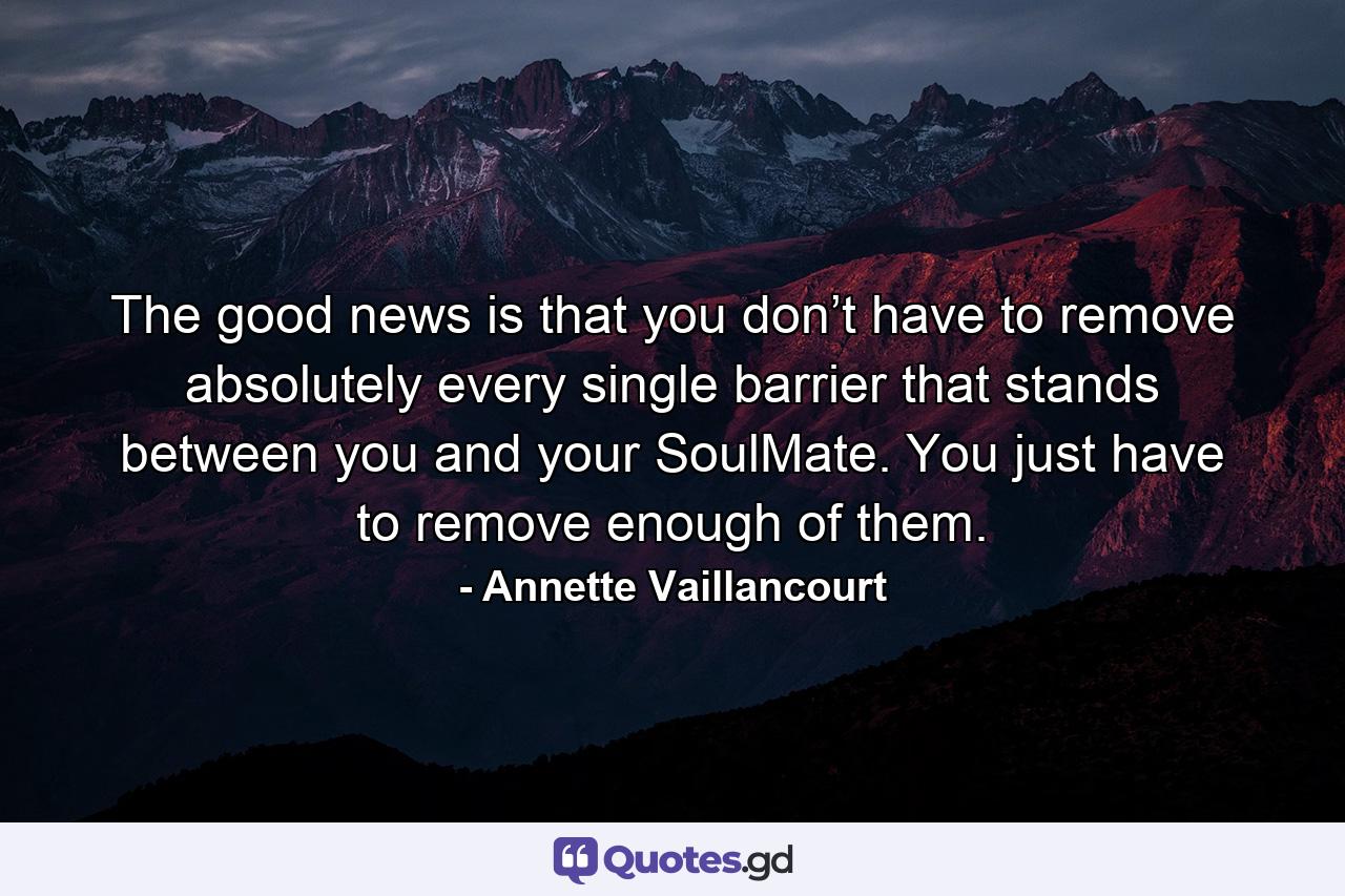 The good news is that you don’t have to remove absolutely every single barrier that stands between you and your SoulMate. You just have to remove enough of them. - Quote by Annette Vaillancourt